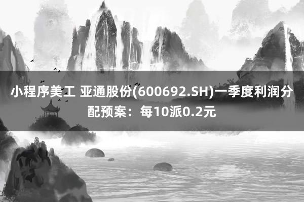 小程序美工 亚通股份(600692.SH)一季度利润分配预案：每10派0.2元