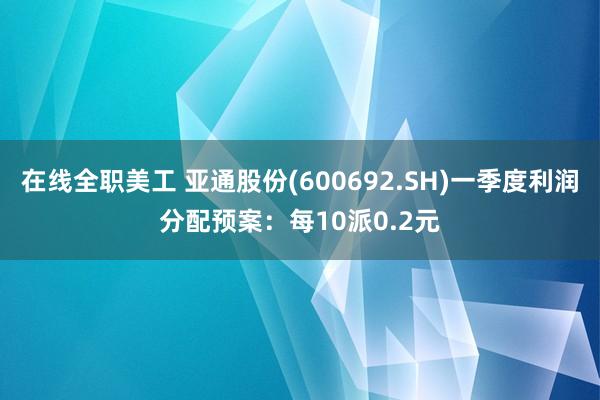 在线全职美工 亚通股份(600692.SH)一季度利润分配预案：每10派0.2元