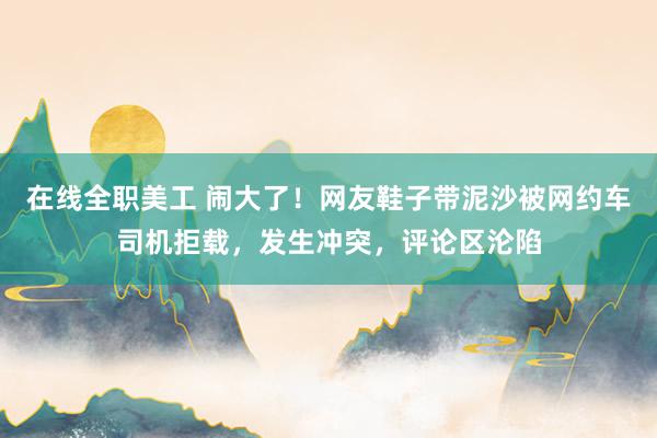 在线全职美工 闹大了！网友鞋子带泥沙被网约车司机拒载，发生冲突，评论区沦陷