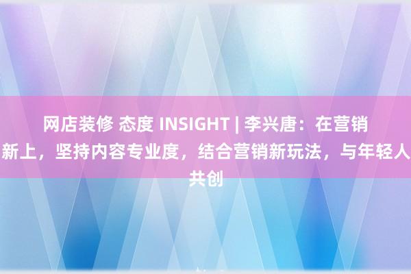 网店装修 态度 INSIGHT | 李兴唐：在营销的创新上，坚持内容专业度，结合营销新玩法，与年轻人共创