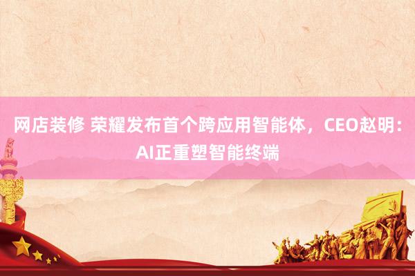 网店装修 荣耀发布首个跨应用智能体，CEO赵明：AI正重塑智能终端