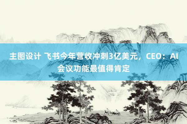 主图设计 飞书今年营收冲刺3亿美元，CEO：AI会议功能最值得肯定